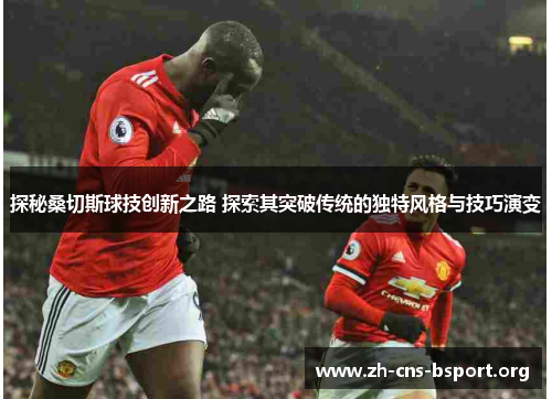 探秘桑切斯球技创新之路 探索其突破传统的独特风格与技巧演变 探秘桑切斯球技创新之路 探索其突破传统的独特风格与技巧演变