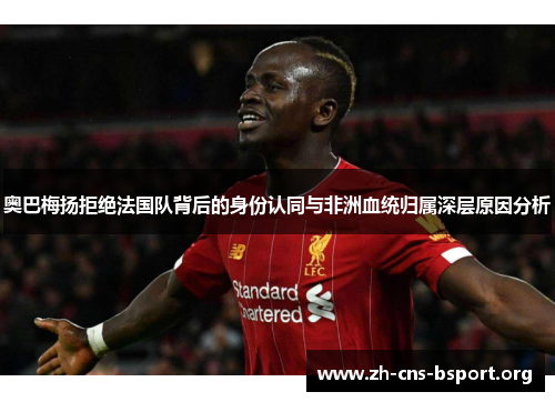 奥巴梅扬拒绝法国队背后的身份认同与非洲血统归属深层原因分析 奥巴梅扬拒绝法国队背后的身份认同与非洲血统归属深层原因分析