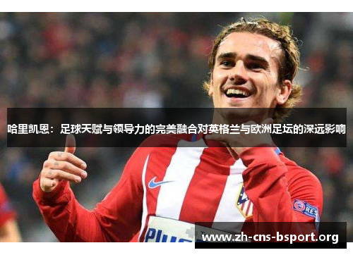 哈里凯恩:足球天赋与领导力的完美融合对英格兰与欧洲足坛的深远影响 哈里凯恩:足球天赋与领导力的完美融合对英格兰与欧洲足坛的深远影响