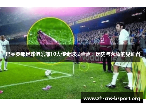 巴塞罗那足球俱乐部10大传奇球员盘点：历史与荣耀的见证者